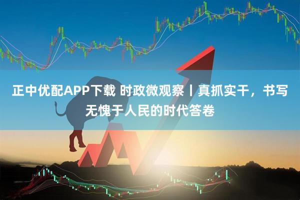 正中优配APP下载 时政微观察丨真抓实干，书写无愧于人民的时代答卷